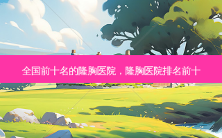 全国前十名的隆胸医院，隆胸医院排名前十