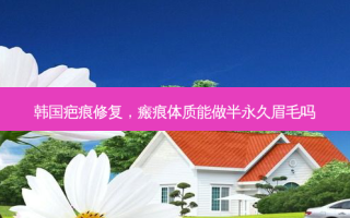 韩国疤痕修复，瘢痕体质能做半永久眉毛吗