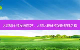天津哪个植发医院好，天津比较好植发医院排名榜