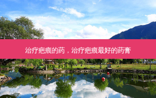 治疗疤痕的药，治疗疤痕 *** 的药膏
