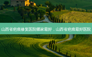 山西省疤痕修复医院哪家 *** ，山西省疤痕 *** 医院