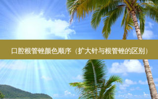 口腔根管锉颜色顺序（扩大针与根管锉的区别）