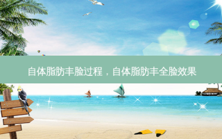 自体脂肪丰脸过程，自体脂肪丰全脸效果