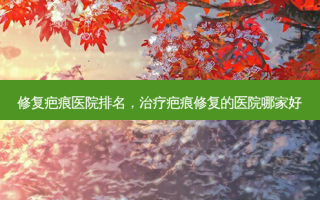 修复疤痕医院排名，治疗疤痕修复的医院哪家好
