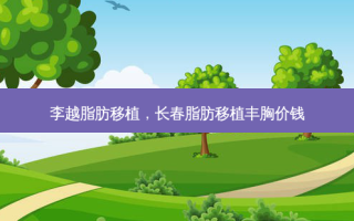李越脂肪移植，长春脂肪移植丰胸价钱