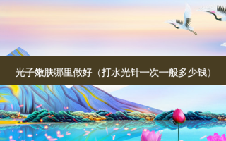 光子嫩肤哪里做好（打水光针一次一般多少钱）