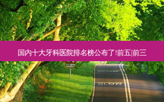 国内十大牙科医院排名榜公布了!前五|前三