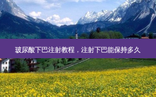 玻尿酸下巴注射教程，注射下巴能保持多久