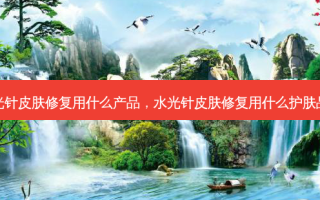 水光针皮肤修复用什么产品，水光针皮肤修复用什么护肤品好