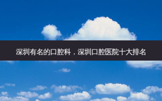 深圳有名的口腔科，深圳口腔医院十大排名