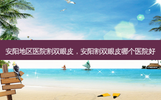 安阳地区医院割双眼皮，安阳割双眼皮哪个医院好