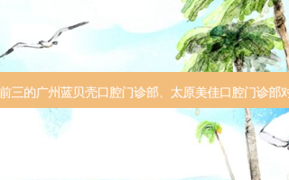 国内牙科医院排名前三的广州蓝贝壳口腔门诊部、太原美佳口腔门诊部对比!实力水平如何?
