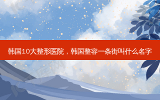 韩国10大整形医院，韩国整容一条街叫什么名字