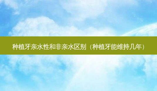 种植牙亲水性和非亲水区别（种植牙能维持几年）-第1张图片-容颜志 - 专注变美资讯