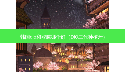 韩国dio和登腾哪个好（DIO二代种植牙）-第1张图片-容颜志 - 专注变美资讯