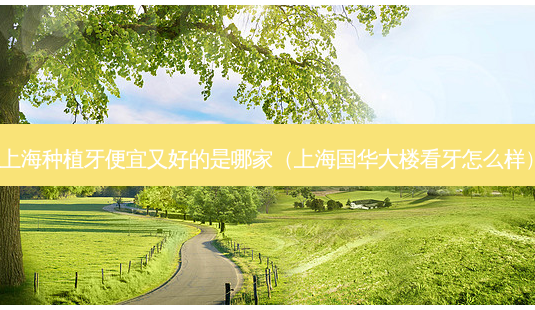 上海种植牙便宜又好的是哪家（上海国华大楼看牙怎么样）-第1张图片-容颜志 - 专注变美资讯