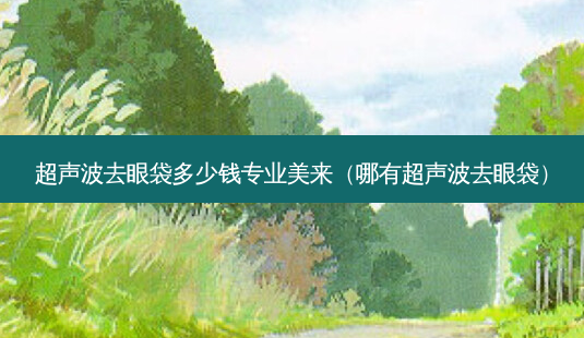 超声波去眼袋多少钱专业美来(哪有超声波去眼袋)-第1张图片-容颜志 - 专注变美资讯 超声波去眼袋多少钱专业美来(哪有超声波去眼袋)-第1张图片-容颜志 - 专注变美资讯