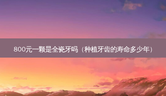 800元一颗是全瓷牙吗(种植牙齿的寿命多少年)-第1张图片-容颜志 - 专注变美资讯 800元一颗是全瓷牙吗(种植牙齿的寿命多少年)-第1张图片-容颜志 - 专注变美资讯