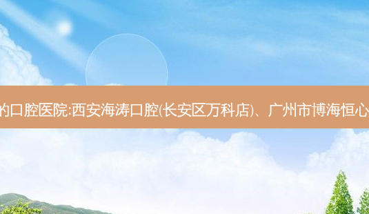 国内排名前3的口腔医院:西安海涛口腔(长安区万科店)、广州市博海恒心口腔上榜多年-第1张图片-容颜志 - 专注变美资讯 国内排名前3的口腔医院:西安海涛口腔(长安区万科店)、广州市博海恒心口腔上榜多年-第1张图片-容颜志 - 专注变美资讯
