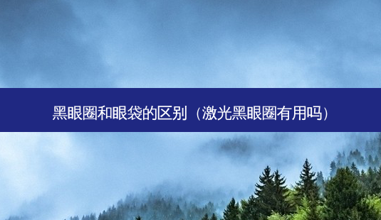黑眼圈和眼袋的区别（激光黑眼圈有用吗）-第1张图片-容颜志 - 专注变美资讯