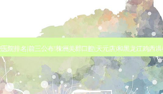 2023国内十大口腔医院排名|前三公布!株洲美郡口腔(天元店)和黑龙江鸡西洪彬口腔诊所哪个好?-第1张图片-容颜志 - 专注变美资讯 2023国内十大口腔医院排名|前三公布!株洲美郡口腔(天元店)和黑龙江鸡西洪彬口腔诊所哪个好?-第1张图片-容颜志 - 专注变美资讯