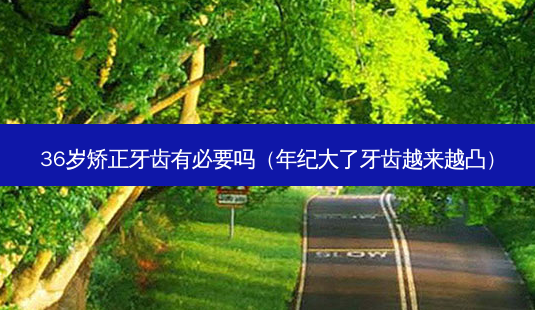 36岁矫正牙齿有必要吗（年纪大了牙齿越来越凸）-第1张图片-容颜志 - 专注变美资讯