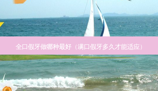 全口假牙做哪种好（满口假牙多久才能适应）-第1张图片-容颜志 - 专注变美资讯