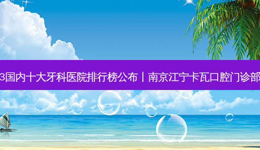 2023国内十大牙科医院排行榜公布丨南京江宁卡瓦口腔门诊部第一-第1张图片-容颜志 - 专注变美资讯 2023国内十大牙科医院排行榜公布丨南京江宁卡瓦口腔门诊部第一-第1张图片-容颜志 - 专注变美资讯