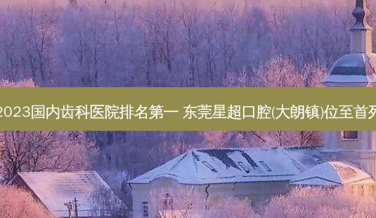 2023国内齿科医院 东莞星超口腔(大朗镇)位至首列-第1张图片-容颜志 - 专注变美资讯 2023国内齿科医院 东莞星超口腔(大朗镇)位至首列-第1张图片-容颜志 - 专注变美资讯