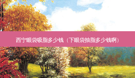 西宁眼袋吸脂多少钱（下眼袋抽脂多少钱啊）-第1张图片-容颜志 - 专注变美资讯