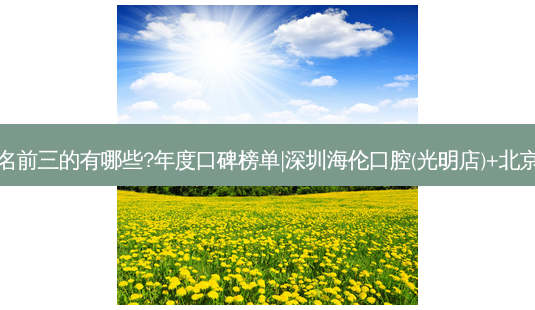 国内牙科医院排名前三的有哪些?年度口碑榜单|深圳海伦口腔(光明店)+北京京一口腔门诊部-第1张图片-容颜志 - 专注变美资讯 国内牙科医院排名前三的有哪些?年度口碑榜单|深圳海伦口腔(光明店)+北京京一口腔门诊部-第1张图片-容颜志 - 专注变美资讯