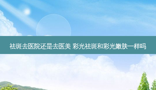 祛斑去医院还是去医美 彩光祛斑和彩光嫩肤一样吗-第1张图片-容颜志 - 专注变美资讯 祛斑去医院还是去医美 彩光祛斑和彩光嫩肤一样吗-第1张图片-容颜志 - 专注变美资讯