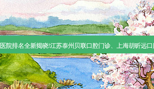 国内十大正规齿科医院排名全新揭晓!江苏泰州贝联口腔门诊、上海胡昕远口腔诊所等,稳居前五-第1张图片-容颜志 - 专注变美资讯 国内十大正规齿科医院排名全新揭晓!江苏泰州贝联口腔门诊、上海胡昕远口腔诊所等,稳居前五-第1张图片-容颜志 - 专注变美资讯