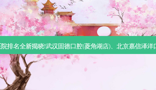 国内十大正规齿科医院排名全新揭晓!武汉固德口腔(菱角湖店)、北京嘉信泽洋口腔诊所等,稳居前五-第1张图片-容颜志 - 专注变美资讯 国内十大正规齿科医院排名全新揭晓!武汉固德口腔(菱角湖店)、北京嘉信泽洋口腔诊所等,稳居前五-第1张图片-容颜志 - 专注变美资讯