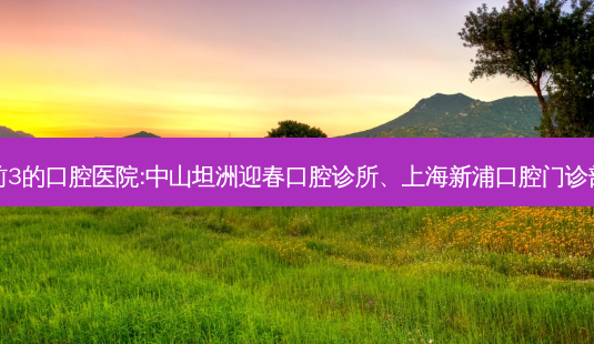 国内排名前3的口腔医院:中山坦洲迎春口腔诊所、上海新浦口腔门诊部上榜多年-第1张图片-容颜志 - 专注变美资讯 国内排名前3的口腔医院:中山坦洲迎春口腔诊所、上海新浦口腔门诊部上榜多年-第1张图片-容颜志 - 专注变美资讯