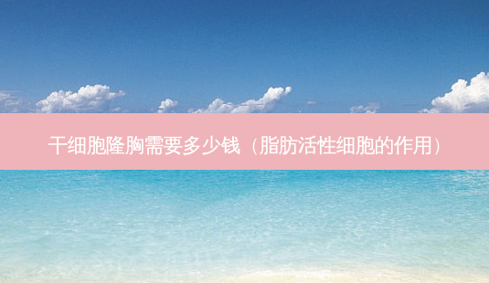 干细胞隆胸需要多少钱（脂肪活性细胞的作用）-第1张图片-容颜志 - 专注变美资讯