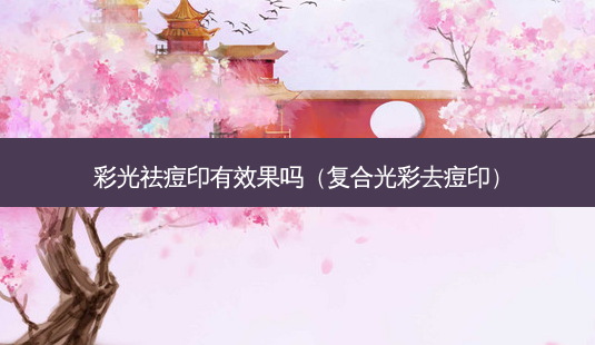 彩光祛痘印有效果吗（复合光彩去痘印）-第1张图片-容颜志 - 专注变美资讯