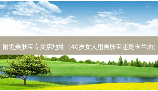 附近美肤宝专卖店地址（40岁女人用美肤宝还是玉兰油）-第1张图片-容颜志 - 专注变美资讯