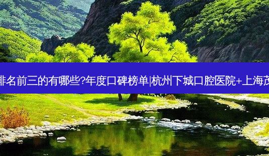 国内口腔医院排名前三的有哪些?年度口碑榜单|杭州下城口腔医院+上海茂菊口腔门诊部-第1张图片-容颜志 - 专注变美资讯 国内口腔医院排名前三的有哪些?年度口碑榜单|杭州下城口腔医院+上海茂菊口腔门诊部-第1张图片-容颜志 - 专注变美资讯