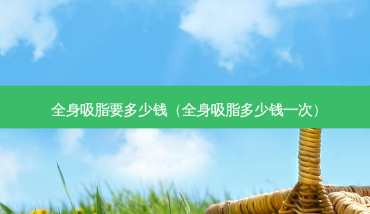 全身吸脂要多少钱(全身吸脂多少钱一次)-第1张图片-容颜志 - 专注变美资讯 全身吸脂要多少钱(全身吸脂多少钱一次)-第1张图片-容颜志 - 专注变美资讯