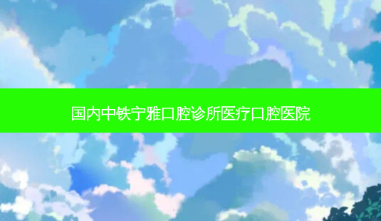 国内中铁宁雅口腔诊所医疗口腔医院-第1张图片-容颜志 - 专注变美资讯 国内中铁宁雅口腔诊所医疗口腔医院-第1张图片-容颜志 - 专注变美资讯
