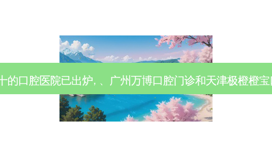 2023国内排前十的口腔医院已出炉, 、广州万博口腔门诊和天津极橙橙宝口腔门诊都上榜-第1张图片-容颜志 - 专注变美资讯