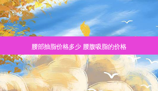 腰部抽脂价格多少 腰腹吸脂的价格-第1张图片-容颜志 - 专注变美资讯 腰部抽脂价格多少 腰腹吸脂的价格-第1张图片-容颜志 - 专注变美资讯