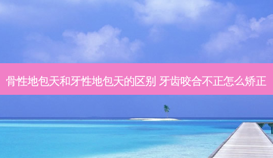 骨性地包天和牙性地包天的区别 牙齿咬合不正怎么矫正-第1张图片-容颜志 - 专注变美资讯