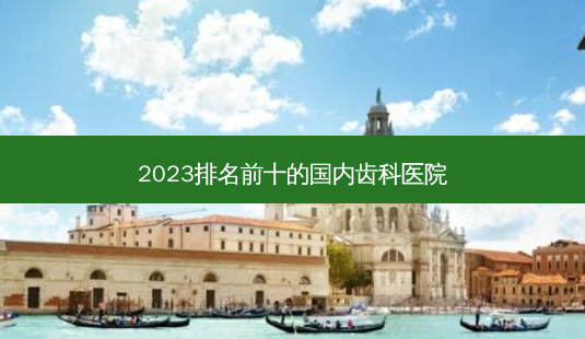 2023排名前十的国内齿科医院-第1张图片-容颜志 - 专注变美资讯 2023排名前十的国内齿科医院-第1张图片-容颜志 - 专注变美资讯
