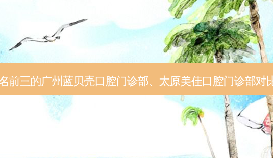 国内牙科医院排名前三的广州蓝贝壳口腔门诊部、太原美佳口腔门诊部对比!实力水平如何?-第1张图片-容颜志 - 专注变美资讯 国内牙科医院排名前三的广州蓝贝壳口腔门诊部、太原美佳口腔门诊部对比!实力水平如何?-第1张图片-容颜志 - 专注变美资讯