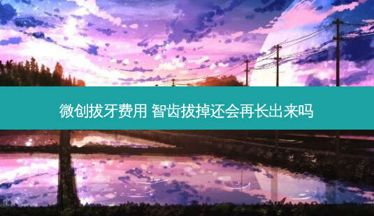 微创拔牙费用 智齿拔掉还会再长出来吗-第1张图片-容颜志 - 专注变美资讯 微创拔牙费用 智齿拔掉还会再长出来吗-第1张图片-容颜志 - 专注变美资讯