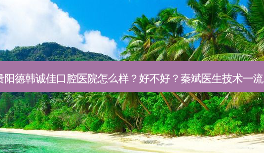贵阳德韩诚佳口腔医院怎么样?好不好?秦斌医生技术!-第1张图片-容颜志 - 专注变美资讯 贵阳德韩诚佳口腔医院怎么样?好不好?秦斌医生技术!-第1张图片-容颜志 - 专注变美资讯