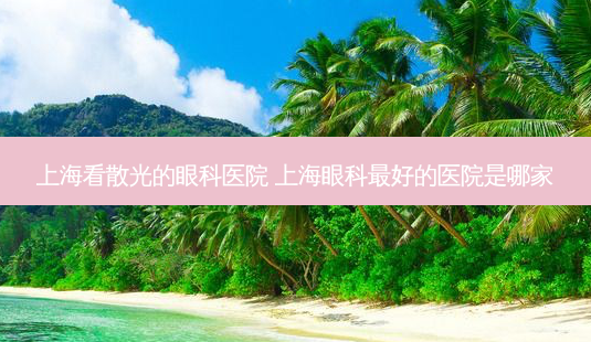上海看散光的眼科医院 上海眼科好的医院是哪家-第1张图片-容颜志 - 专注变美资讯 上海看散光的眼科医院 上海眼科好的医院是哪家-第1张图片-容颜志 - 专注变美资讯