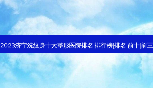 2023济宁洗纹身十大整形医院排名|排行榜|排名|前十|前三-第1张图片-容颜志 - 专注变美资讯 2023济宁洗纹身十大整形医院排名|排行榜|排名|前十|前三-第1张图片-容颜志 - 专注变美资讯